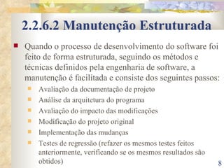 2.2.6.2 Manutenção Estruturada Quando o processo de desenvolvimento do software foi feito de forma estruturada, seguindo os métodos e técnicas definidos pela engenharia de software, a manutenção é facilitada e consiste dos seguintes passos: Avaliação da documentação de projeto Análise da arquitetura do programa Avaliação do impacto das modificações Modificação do projeto original Implementação das mudanças Testes de regressão (refazer os mesmos testes feitos anteriormente, verificando se os mesmos resultados são obtidos) 