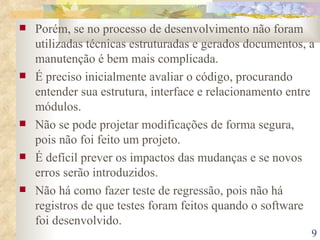 Porém, se no processo de desenvolvimento não foram utilizadas técnicas estruturadas e gerados documentos, a manutenção é bem mais complicada. É preciso inicialmente avaliar o código, procurando entender sua estrutura, interface e relacionamento entre módulos. Não se pode projetar modificações de forma segura, pois não foi feito um projeto. É defícil prever os impactos das mudanças e se novos erros serão introduzidos. Não há como fazer teste de regressão, pois não há registros de que testes foram feitos quando o software foi desenvolvido. 