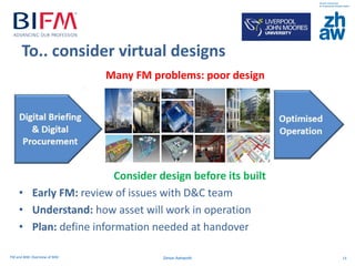 FM and BIM: Overview of BIM 13Simon Ashworth
To.. consider virtual designs
Consider design before its built
• Early FM: review of issues with D&C team
• Understand: how asset will work in operation
• Plan: define information needed at handover
Many FM problems: poor design
 