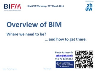 Overview of BIM
Where we need to be?
… and how to get there.
Institute of Facility Management Simon Ashworth
Simon Ashworth
ashw@zhaw.ch
+41 79 138 6852
BIM4FM Workshop: 23rd March 2016
 