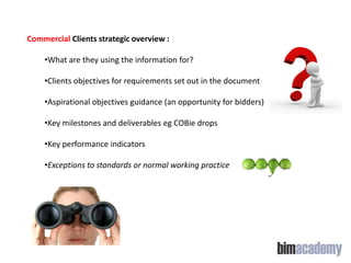 Commercial Clients strategic overview :
•What are they using the information for?
•Clients objectives for requirements set out in the document
•Aspirational objectives guidance (an opportunity for bidders)

•Key milestones and deliverables eg COBie drops
•Key performance indicators
•Exceptions to standards or normal working practice

 