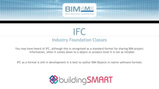 IFC
Industry Foundation Classes
You may have heard of IFC, although this is recognised as a standard format for sharing BIM project
information, when it comes down to a object or product level it is not as reliable.
IFC as a format is still in development it is best to author BIM Objects in native software formats
BIM for Manufacturers and Manufacturing
 