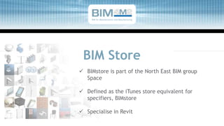 BIM Store
 BIMstore is part of the North East BIM group
Space
 Defined as the iTunes store equivalent for
specifiers, BIMstore
 Specialise in Revit
BIM for Manufacturers and Manufacturing
 