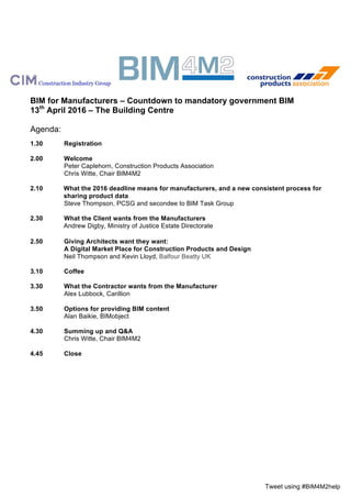 Tweet using #BIM4M2help
BIM for Manufacturers – Countdown to mandatory government BIM
13th
April 2016 – The Building Centre
Agenda:
1.30 Registration
2.00 Welcome
Peter Caplehorn, Construction Products Association
Chris Witte, Chair BIM4M2
2.10 What the 2016 deadline means for manufacturers, and a new consistent process for
sharing product data
Steve Thompson, PCSG and secondee to BIM Task Group
2.30 What the Contractor wants from the Manufacturer
Alex Lubbock, Carillion
2.50 What the Client wants from the Manufacturers
Terry Stocks, Faithful + Gould
3.10 Coffee
3.30 Options for providing BIM content
Alan Baikie, BIMobject
4.10 Contractors and Manufacturers working together
Bill Wright, Electrical Contractors Association
4.30 Summing up and Q&A
Chris Witte, Chair BIM4M2
4.45 Close
 