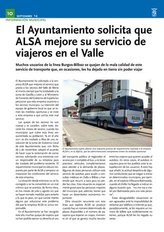 SEPTIEMBRE 14 10 
INFORMACIÓN MUNICIPAL 
El Ayuntamiento solicita que 
ALSA mejore su servicio de 
viajeros en el Valle 
Muchos usuarios de la línea Burgos-Bilbao se quejan de la mala calidad de este 
servicio de transporte que, en ocasiones, les ha dejado en tierra sin poder viajar 
El Ayuntamiento espera obtener una respuesta positiva del requerimiento realizado a la empresa 
ALSA o, en su defecto, que las administraciones competentes tomen las medidas oportunas 
El Ayuntamiento ha solicitado a la em-presa 
ALSA que mejores el servicio que 
presta a los vecinos del Valle de Mena 
al mismo tiempo que ha trasladado a la 
Junta de Castilla y León y al Ministerio 
de Fomento del Gobierno de España los 
perjuicios que esta empresa ocasiona a 
los vecinos municipio. La intención del 
equipo de gobierno local es que se to-men 
las medidas oportunas y se inste 
a esta empresa a que corrija este mal 
servicio. 
Las quejas de los vecinos no son 
nuevas y se suceden, sobre todo, du-rante 
los meses de verano, cuando los 
municipios que cubre esta línea ven 
aumentada su población. Ya en el año 
2011 se dio traslado a Alsa de una re-solución 
de la Junta de Gobierno Local 
de este Ayuntamiento que, con fecha 
de 3 de noviembre, adoptó el acuerdo 
de hacer suya la reclamación de varios 
vecinos solicitando una entrevista con 
un responsable de su empresa para 
dar traslado del problema existente. El 
requerimiento municipal no obtuvo res-puesta 
por parte de ALSA y tampoco se 
mejoraron las condiciones del servicio 
de esta empresa. 
La situación desde entonces no se ha 
corregido y se ha convertido en un mal 
crónico que se acentúa, de forma clara, 
en los meses de julio y agosto sin que 
se hayan tomado medidas para evitarlo 
y lo que es peor, sin que conste interés 
alguno por solucionar este problema 
del que la empresa ALSA es única res-ponsable. 
En el Ayuntamiento se han recogido 
este año muchas quejas de viajeros que 
no han podido ejercer su derecho al uso 
del transporte público al negárseles el 
acceso por ir completo el bus, y no tener 
previstos vehículos complementarios 
para atender a la demanda de plazas. 
Algunas de estas personas utilizan este 
servicio de autobús para acudir a con-sultas 
médicas en Zalla o Bilbao y han 
tenido que recurrir a taxis para no per-der 
las citas. Esta situación es especial-mente 
grave para las personas mayores 
del municipio que, además, tienen que 
hacer un desembolso económico im-portante. 
Otra situación recurrente con esta 
línea que explota ALSA se produce 
cuando hay un número determinado de 
plazas disponibles y el número de pa-sajeros 
que esperan es mayor, momen-to 
en el que se genera mucha tensión 
entre los viajeros que quieren acceder al 
autobús. En otros casos, el autobús ni 
siquiera para en los pueblos ante la es-tupefacción 
de los usuarios. A esto hay 
que añadir, la actitud despótica de algu-nos 
conductores que se niegan a entrar 
en determinados municipios, por ejem-plo, 
en el trayecto Villasana-Balmaseda, 
cuando el chófer ha llegado a indicar en 
alguna ocasión que: “no me voy a me-ter 
por Balmaseda para una sola perso-na”. 
Estas desagradables situaciones se 
ven agravadas ante la imposibilidad de 
reclamar por teléfono o Internet ya que, 
paradójicamente, se les requiere un nú-mero 
de billete que evidentemente no 
tienen, porque ALSA les ha negado su 
venta. 
 
