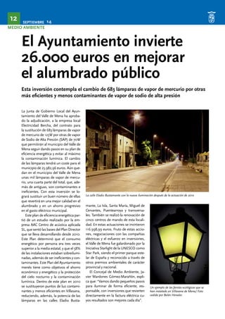 SEPTIEMBRE 14 12 
MEDIO AMBIENTE 
El Ayuntamiento invierte 
26.000 euros en mejorar 
el alumbrado público 
Esta inversión contempla el cambio de 683 lámparas de vapor de mercurio por otras 
más eficientes y menos contaminantes de vapor de sodio de alta presión 
La Junta de Gobierno Local del Ayun-tamiento 
del Valle de Mena ha aproba-do 
la adjudicación, a la empresa local 
Electricidad Bercha, del contrato para 
la sustitución de 683 lámparas de vapor 
de mercurio de 125W por otras de vapor 
de Sodio de Alta Presión (SAP) de 70W 
que permitirán al municipio del Valle de 
Mena seguir dando pasos en su plan de 
eficiencia energética y evitar al máximo 
la contaminación lumínica. El cambio 
de las lámparas tendrá un coste para el 
municipio de 25.982,96 euros. Aún que-dan 
en el municipio del Valle de Mena 
unas mil lámparas de vapor de mercu-rio, 
una cuarta parte del total, que, ade-más 
de antiguas, son contaminantes e 
ineficientes. Con esta inversión se lo-grará 
sustituir un buen número de ellas 
que revertirá en una mejor calidad en el 
alumbrado y en un ahorro progresivo 
en el gasto eléctrico municipal. 
Este plan de eficiencia energética par-tió 
de un estudio realizado por la em-presa 
AAC Centro de acústica aplicada 
SL, que sentó las bases del Plan Director 
que se lleva desarrollando desde 2010. 
Este Plan determinó que el consumo 
energético por persona era tres veces 
superior a la media estatal, y que el 58% 
de las instalaciones estaban sobreilumi-nadas, 
además de ser ineficientes y con-taminantes. 
Este Plan del Ayuntamiento 
menés tiene como objetivos el ahorro 
económico y energético y la protección 
del cielo nocturno y la contaminación 
lumínica. Dentro de este plan en 2010 
se sustituyeron puntos de luz contami-nantes 
y menos eficientes en Villasana, 
reduciendo, además, la potencia de las 
lámparas en las calles Eladio Busta-mante, 
La calle Eladio Bustamante con la nueva iluminación después de la actuación de 2010 
La Isla, Santa María, Miguel de 
Cervantes, Puentearroya y transversa-les. 
También se realizó la renovación de 
cinco centros de mando de esta locali-dad. 
En estas actuaciones se invirtieron 
116.998,99 euros. Fruto de estas accio-nes, 
negociaciones con las compañías 
eléctricas y el esfuerzo en inversiones, 
el Valle de Mena fue galardonado por la 
Iniciativa Starlight de la UNESCO como 
Star Park, siendo el primer parque este-lar 
de España y reconocido a través de 
otros premios ambientales de carácter 
provincial y nacional. 
El Concejal de Medio Ambiente, Ja-vier 
Mardones Gómez-Marañón, expli-ca 
que: “Vamos dando pequeños pasos 
para iluminar de forma eficiente, res-ponsable, 
con inversiones que revierten 
directamente en la factura eléctrica cu-yos 
resultados son mejores cada día”. 
Un ejemplo de las farolas ecológicas que se 
han instalado en Villasana de Mena/ Foto 
cedida por Belén Henales 
 