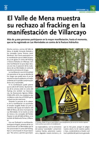 SEPTIEMBRE 14 13 
MEDIO AMBIENTE 
El Valle de Mena muestra 
su rechazo al fracking en la 
manifestación de Villarcayo 
Más de 4.000 personas participaron en la mayor manifestación, hasta el momento, 
que se ha registrado en Las Merindades en contra de la fractura hidráulica 
Muchos vecinos y vecinas del Valle de 
Mena, el alcalde, Armando Robredo y 
los concejales Lorena Terreros, Javier 
Mardones, Dori García participaron en 
la manifestación que se celebró el pasa-do 
30 de agosto en contra del fracking 
o fractura hidráulica en Villarcayo. Con 
esta manifestación se quiso dejar claro, 
una vez más, la oposición de los ciuda-danos 
de Las Merindades en contra de 
esta técnica de extracción de gas. 
La manifestación recorrió la localidad 
con pancartas en las que se alertaba de 
los riesgos que puede tener el uso de 
esta técnica para la población y el medio 
ambiente por la posible contaminación 
de los ríos y manantiales. 
En la manifestación quedó patente 
que no sólo el 78 % de los Ayuntamien-tos 
de la comarca están en contra del 
fracking sino también 150 Asociacio-nes, 
las Asociaciones Agrarias ASAJA, 
COAG-UPA, UCCL, los ciudadanos que 
no faltaron a esta cita y el CEDER que lo 
rechazó tras dos votaciones. 
Portando la pancarta de la cabece-ra 
de la manifestación se encontraba 
el senador burgalés Ander Gil junto a 
miembros del equipo de Gobierno del 
Valle de Mena y de otros municipios de 
Las Merindades. En la marcha se echó 
de menos a los concejales del Partido 
Popular no solo del Valle de Mena, si no 
también de Medina de Pomar y Villarca-yo. 
Una vez finalizada la manifestación, 
José Ignacio Angulo, portavoz de las 150 
asociaciones de Las Merindades que se 
han posicionado en contra del fracking, 
leyó un comunicacdo en el que expuso 
que: “No vamos a permitir que empre-sas 
El Senador, Ánder Gil que no quiso faltar a esta manifestación, fue uno de los muchos represen-tantes 
especuladoras, con la connivencia 
de nuestras ”autoridades”, contaminen 
nuestras fuentes, polucionen nuestro 
aire y degraden nuestro territorio y, lo 
que es más grave, pongan en peligro 
nuestra salud y la de nuestros padres 
e hijos, condenándonos al éxodo rural 
tras la pérdida del patrimonio generado 
políticos que asistió a la manifestación 
 