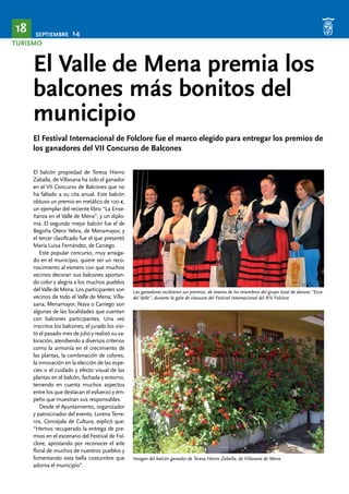 SEPTIEMBRE 14 18 
TURISMO 
El Valle de Mena premia los 
balcones más bonitos del 
municipio 
El Festival Internacional de Folclore fue el marco elegido para entregar los premios de 
los ganadores del VII Concurso de Balcones 
El balcón propiedad de Teresa Hierro 
Zaballa, de Villasana ha sido el ganador 
en el VII Concurso de Balcones que no 
ha faltado a su cita anual. Este balcón 
obtuvo un premio en metálico de 100 €, 
un ejemplar del reciente libro “La Ense-ñanza 
en el Valle de Mena”, y un diplo-ma. 
El segundo mejor balcón fue el de 
Begoña Otero Yebra, de Menamayor, y 
el tercer clasificado fue el que presentó 
María Luisa Fernández, de Caniego. 
Este popular concurso, muy arraiga-do 
en el municipio, quiere ser un reco-nocimiento 
al esmero con que muchos 
vecinos decoran sus balcones aportan-do 
color y alegría a los muchos pueblos 
del Valle de Mena. Los participantes son 
vecinos de todo el Valle de Mena; Villa-sana, 
Menamayor, Nava o Caniego son 
algunas de las localidades que cuentan 
con balcones participantes. Una vez 
inscritos los balcones, el jurado los visi-tó 
el pasado mes de julio y realizó su va-loración, 
atendiendo a diversos criterios 
como la armonía en el crecimiento de 
las plantas, la combinación de colores, 
la innovación en la elección de las espe-cies 
o el cuidado y efecto visual de las 
plantas en el balcón, fachada y entorno, 
teniendo en cuenta muchos aspectos 
entre los que destacan el esfuerzo y em-peño 
que muestran sus responsables. 
Desde el Ayuntamiento, organizador 
y patrocinador del evento, Lorena Terre-ros, 
Concejala de Cultura, explicó que: 
“Hemos recuperado la entrega de pre-mios 
en el escenario del Festival de Fol-clore, 
apostando por reconocer el arte 
floral de muchos de nuestros pueblos y 
fomentando esta bella costumbre que 
adorna el municipio”. 
Las ganadoras recibieron sus premios, de manos de los miembros del grupo local de danzas “Ecos 
del Valle”, durante la gala de clausura del Festival Internacional del XIV Folclore 
Imagen del balcón ganador de Teresa Hierro Zaballa, de Villasana de Mena 
 