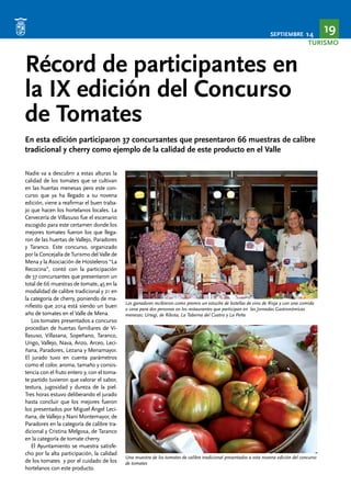 SEPTIEMBRE 14 19 
TURISMO 
Récord de participantes en 
la IX edición del Concurso 
de Tomates 
En esta edición participaron 37 concursantes que presentaron 66 muestras de calibre 
tradicional y cherry como ejemplo de la calidad de este producto en el Valle 
Nadie va a descubrir a estas alturas la 
calidad de los tomates que se cultivan 
en las huertas menesas pero este con-curso 
que ya ha llegado a su novena 
edición, viene a reafirmar el buen traba-jo 
que hacen los hortelanos locales. La 
Cervecería de Villasuso fue el escenario 
escogido para este certamen donde los 
mejores tomates fueron los que llega-ron 
de las huertas de Vallejo, Paradores 
y Taranco. Este concurso, organizado 
por la Concejalía de Turismo del Valle de 
Mena y la Asociación de Hosteleros “La 
Recocina”, contó con la participación 
de 37 concursantes que presentaron un 
total de 66 muestras de tomate, 45 en la 
modalidad de calibre tradicional y 21 en 
la categoría de cherry, poniendo de ma-nifiesto 
que 2014 está siendo un buen 
año de tomates en el Valle de Mena. 
Los tomates presentados a concurso 
procedían de huertas familiares de Vi-llasuso, 
Villasana, Sopeñano, Taranco, 
Ungo, Vallejo, Nava, Anzo, Arceo, Leci-ñana, 
Paradores, Lezana y Menamayor. 
El jurado tuvo en cuenta parámetros 
como el color, aroma, tamaño y consis-tencia 
con el fruto entero y, con el toma-te 
partido tuvieron que valorar el sabor, 
textura, jugosidad y dureza de la piel. 
Tres horas estuvo deliberando el jurado 
hasta concluir que los mejores fueron 
los presentados por Miguel Ángel Leci-ñana, 
de Vallejo y Nani Montemayor, de 
Paradores en la categoría de calibre tra-dicional 
y Cristina Melgosa, de Taranco 
en la categoría de tomate cherry. 
El Ayuntamiento se muestra satisfe-cho 
por la alta participación, la calidad 
de los tomates y por el cuidado de los 
hortelanos con este producto. 
Los ganadores recibieron como premio un estuche de botellas de vino de Rioja y con una comida 
o cena para dos personas en los restaurantes que participan en las Jornadas Gastronómicas 
menesas: Urtegi, de Ribota, La Taberna del Cuatro y La Peña 
Una muestra de los tomates de calibre tradicional presentados a esta novena edición del concurso 
de tomates 
 