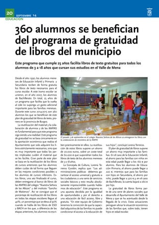 SEPTIEMBRE 14 20 
EDUCACIÓN 
360 alumnos se benefician 
del programa de gratuidad 
de libros del municipio 
Este programa que cumple 25 años facilita libros de texto gratuitos para todos los 
alumnos de 3 a 18 años que cursan sus estudios en el Valle de Mena 
Desde el año 1990, los alumnos mene-ses 
de Educación Infantil y Primaria y 
Secundaria reciben de forma gratuita 
los libros de texto necesarios para el 
curso escolar. A este tramo escolar se 
unieron, en el año 2007, los alumnos 
de Bachillerato. En total, 25 años de 
un programa que facilita que la vuelta 
al cole no suponga un gasto adicional 
importante para las familias menesas. 
Durante este curso 2014-2015 son 360 
alumnos los que se benefician de este 
plan de gratuidad de libros de texto, pio-nero 
en la provincia de Burgos. 
La reutilización del material y la cola-boración 
de alumnos y de las AMPAS 
es fundamental para que este programa 
siga siendo una realidad. Este programa 
de gratuidad no se basa únicamente en 
la aportación económica que realiza el 
Ayuntamiento que solo adquiere los li-bros 
estrictamente necesarios, sino que 
es muy importante que todas las par-tes 
implicadas cuiden el material que 
se les facilite. Gran parte de este plan 
se basa en la reutilización de los libros 
de cursos anteriores que los alumnos 
deben cuidar de tal forma que lleguen 
en las mejores condiciones posibles a 
los alumnos de cursos inferiores. Es-tos 
libros, una vez finalizado el curso, 
deben entregarse al banco de libros de 
las AMPAS del colegio “Nuestra Señora 
de las Altices” y del instituto “Sancho 
de Matienzo”. Así se consigue que el 
porcentaje de reutilización de los libros 
en todas las etapas escolares llegue al 
40%; un porcentaje que se eleva al 90% 
cuando se habla de los libros de ESO 
y BACH en los que, a diferencia de las 
etapas anteriores, los alumnos no escri- 
El pasado 5 de septiembre en el colegio Nuestra Señora de las Altices se entregaron los libros con 
la colaboración de miembros de la AMPA 
ben prácticamente en ellos. La reutiliza-ción 
de estos libros supone un ahorro 
de 20.000 euros, sobre un coste total 
de 60.000 € que supondrían todos los 
libros de texto de los alumnos meneses 
de 3 a 18 años. 
La Concejala de Cultura, Lorena Te-rreros 
Gordón, explica que: “Las ad-ministraciones 
públicas debemos ga-rantizar 
el acceso universal y gratuito a 
los ciudadanos a una serie de servicios 
sociales básicos y esto resulta absolu-tamente 
imprescindible cuando habla-mos 
de educación”. Este programa es 
una apuesta decidida por la igualdad 
de oportunidades y por el derecho a 
una educación de fácil acceso, libre y 
gratuita. “En este equipo de Gobierno 
tenemos la convicción de que la capaci-dad 
adquisitiva de las familias no puede 
condicionar el acceso a la educación de 
sus hijos”, concluye Lorena Terreros. 
El plan de gratuidad de libros supone 
un ahorro muy importante a las fami-lias. 
En el caso de la Educación Infantil, 
el ahorro para las familias con niños en 
esta edad puede llegar a los 160 € por 
alumno. Para los alumnos de Educa-ción 
Primaria, el ahorro puede llegar a 
220 €; mientras que para las familias 
con hijos en Secundaria, el ahorro por 
niño, puede llegar a 320 € y, en el caso 
de Bachillerato, la cuenta bajará a 260 € 
por hijo. 
La gratuidad de libros forma par-te 
de una serie de planes sociales que 
desarrolla el Ayuntamiento del Valle de 
Mena y que se ha acentuado desde la 
llegada de la crisis. Estas actuaciones 
persiguen aliviar la situación económica 
de las familias que, sobre todo, tienen 
hijos en edad escolar. 
 