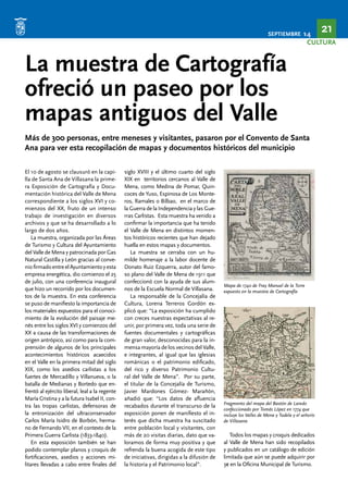 SEPTIEMBRE 14 21 
CULTURA 
La muestra de Cartografía 
ofreció un paseo por los 
mapas antiguos del Valle 
Más de 300 personas, entre meneses y visitantes, pasaron por el Convento de Santa 
Ana para ver esta recopilación de mapas y documentos históricos del municipio 
El 10 de agosto se clausuró en la capi-lla 
de Santa Ana de Villasana la prime-ra 
Exposición de Cartografía y Docu-mentación 
histórica del Valle de Mena 
correspondiente a los siglos XVI y co-mienzos 
del XX, fruto de un intenso 
trabajo de investigación en diversos 
archivos y que se ha desarrollado a lo 
largo de dos años. 
La muestra, organizada por las Áreas 
de Turismo y Cultura del Ayuntamiento 
del Valle de Mena y patrocinada por Gas 
Natural Castilla y León gracias al conve-nio 
firmado entre el Ayuntamiento y esta 
empresa energética, dio comienzo el 25 
de julio, con una conferencia inaugural 
que hizo un recorrido por los documen-tos 
de la muestra. En esta conferencia 
se puso de manifiesto la importancia de 
los materiales expuestos para el conoci-miento 
de la evolución del paisaje me-nés 
entre los siglos XVI y comienzos del 
XX a causa de las transformaciones de 
origen antrópico, así como para la com-prensión 
de algunos de los principales 
acontecimientos históricos acaecidos 
en el Valle en la primera mitad del siglo 
XIX, como los asedios carlistas a los 
fuertes de Mercadillo y Villanueva, o la 
batalla de Medianas y Bortedo que en-frentó 
al ejército liberal, leal a la regente 
María Cristina y a la futura Isabel II, con-tra 
las tropas carlistas, defensoras de 
la entronización del ultraconservador 
Carlos María Isidro de Borbón, herma-no 
de Fernando VII, en el contexto de la 
Primera Guerra Carlista (1833-1840). 
En esta exposición también se han 
podido contemplar planos y croquis de 
fortificaciones, asedios y acciones mi-litares 
llevadas a cabo entre finales del 
siglo XVIII y el último cuarto del siglo 
XIX en territorios cercanos al Valle de 
Mena, como Medina de Pomar, Quin-coces 
de Yuso, Espinosa de Los Monte-ros, 
Ramales o Bilbao, en el marco de 
la Guerra de la Independencia y las Gue-rras 
Carlistas. Esta muestra ha venido a 
confirmar la importancia que ha tenido 
el Valle de Mena en distintos momen-tos 
históricos recientes que han dejado 
huella en estos mapas y documentos. 
La muestra se cerraba con un hu-milde 
homenaje a la labor docente de 
Donato Ruiz Ezquerra, autor del famo-so 
plano del Valle de Mena de 1911 que 
confeccionó con la ayuda de sus alum-nos 
de la Escuela Normal de Villasana. 
La responsable de la Concejalía de 
Cultura, Lorena Terreros Gordón ex-plicó 
que: “La exposición ha cumplido 
con creces nuestras expectativas al re-unir, 
por primera vez, toda una serie de 
fuentes documentales y cartográficas 
de gran valor, desconocidas para la in-mensa 
mayoría de los vecinos del Valle, 
e integrantes, al igual que las iglesias 
románicas o el patrimonio edificado, 
del rico y diverso Patrimonio Cultu-ral 
del Valle de Mena”. Por su parte, 
el titular de la Concejalía de Turismo, 
Javier Mardones Gómez- Marañón, 
añadió que: “Los datos de afluencia 
recabados durante el transcurso de la 
exposición ponen de manifiesto el in-terés 
que dicha muestra ha suscitado 
entre población local y visitantes, con 
más de 20 visitas diarias, dato que va-loramos 
de forma muy positiva y que 
refrenda la buena acogida de este tipo 
de iniciativas, dirigidas a la difusión de 
la historia y el Patrimonio local”. 
Mapa de 1740 de Fray Manuel de la Torre 
expuesto en la muestra de Cartografía 
Fragmento del mapa del Bastón de Laredo 
confeccionado por Tomás López en 1774 que 
incluye los Valles de Mena y Tudela y el señorío 
de Villasana 
Todos los mapas y croquis dedicados 
al Valle de Mena han sido recopilados 
y publicados en un catálogo de edición 
limitada que aún se puede adquirir por 
3€ en la Oficina Municipal de Turismo. 
 