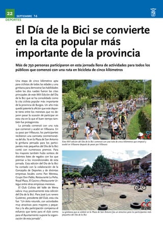 SEPTIEMBRE 14 22 
DEPORTES 
El Día de la Bici se convierte 
en la cita popular más 
importante de la provincia 
Más de 750 personas participaron en esta jornada llena de actividades para todos los 
públicos que comenzó con una ruta en bicicleta de cinco kilómetros 
Una etapa de cinco kilómetros apta 
para ciclistas de todas las edades y una 
gimkana para demostrar las habilidades 
sobre las dos ruedas fueron las citas 
principales de este XXII Edición del Día 
de la Bici que se ha consolidado como 
la cita ciclista popular más importante 
de la provincia de Burgos. Un año más 
quedó patente la afición que este depor-te 
tiene entre los meneses que no de-jaron 
pasar la ocasión de participar en 
esta cita en la que el buen tiempo tam-bién 
fue protagonista. 
La jornada comenzó con una ruta 
que comenzó y acabó en Villasana. En 
su paso por Villasuso, los participantes 
recibieron una camiseta conmemorati-va 
del día. Ya en la Plaza de San Antonio 
la gimkana pensada para los partici-pantes 
más pequeños del Día de la Bici 
contó con numerosos premios. Para 
los mayores también hubo sorteos de 
distintos lotes de regalos con los que 
premiar a los incondicionales de esta 
jornada. Esta edición del Día de la Bici 
ha contado con la colaboración de la 
Concejalía de Deportes y de distintas 
empresas locales como Pan Menesa, 
Grupo Don Pablo, Restaurante La Peña, 
Royal Plaza, El Casino y Restaurante Ur-tegui 
entre otras empresas menesas. 
El Club Ciclista del Valle de Mena 
valora muy positivamente esta edición 
del Día de la Bici. Para José Luis ranero 
Gutiérrez, presidente del Club, esta cita 
fue: “Un éxito rotundo, con actividades 
muy atractivas para mayores y peque-ños 
y la alta participación compensa el 
esfuerzo que tanto para el club como 
para el Ayuntamiento supone la organi-zación 
de esta jornada”. 
Esta XXII edición del Día de la Bici comenzó con una ruta de cinco kilómetros que empezó y 
acabó en Villasana después de pasar por Villasuso 
La gimkana que se celebró en la Plaza de San Antonio fue un atractivo para los participantes más 
pequeños del Día de la Bici 
 