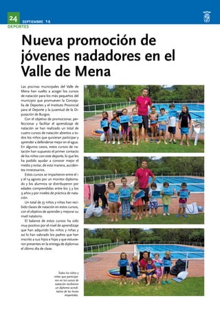 SEPTIEMBRE 14 24 
DEPORTES 
Nueva promoción de 
jóvenes nadadores en el 
Valle de Mena 
Las piscinas municipales del Valle de 
Mena han vuelto a acoger los cursos 
de natación para los más pequeños del 
municipio que promueven la Conceja-lía 
de Deportes y el Instituto Provincial 
para el Deporte y la Juventud de la Di-putación 
de Burgos. 
Con el objetivo de promocionar, per-feccionar 
y facilitar el aprendizaje de 
natación se han realizado un total de 
cuatro cursos de natación abiertos a to-dos 
los niños que quisieran participar y 
aprender a defenderse mejor en el agua. 
En algunos casos, estos cursos de na-tación 
han supuesto el primer contacto 
de los niños con este deporte, lo que les 
ha podido ayudar a conocer mejor el 
medio y evitar, de esta manera, acciden-tes 
innecesarios. 
Estos cursos se impartieron entre el 1 
y el 14 agosto por un monitor diploma-do 
y los alumnos se distribuyeron por 
edades comprendidas entre los 3 y los 
9 años y por niveles de práctica de nata-ción. 
Un total de 35 niños y niñas han reci-bido 
clases de natación en estos cursos, 
con el objetivo de aprender y mejorar su 
nivel natatorio. 
El balance de estos cursos ha sido 
muy positivo por el nivel de aprendizaje 
que han adquirido los niños y niñas y 
así lo han valorado los padres que han 
inscrito a sus hijos e hijas y que estuvie-ron 
presentes en la entrega de diplomas 
el último día de clase. 
Todos los niños y 
niñas que participa-ron 
en los cursos de 
natación recibieron 
un diploma acredi-tativo 
de las horas 
impartidas. 
