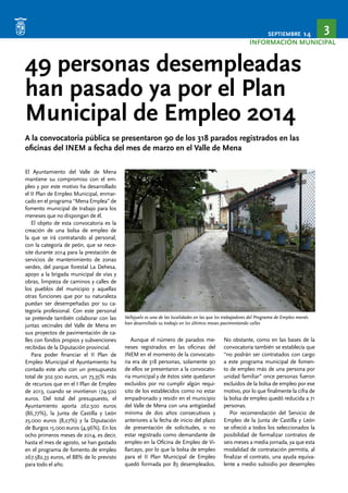 SEPTIEMBRE 14 3 
INFORMACIÓN MUNICIPAL 
49 personas desempleadas 
han pasado ya por el Plan 
Municipal de Empleo 2014 
A la convocatoria pública se presentaron 90 de los 318 parados registrados en las 
oficinas del INEM a fecha del mes de marzo en el Valle de Mena 
El Ayuntamiento del Valle de Mena 
mantiene su compromiso con el em-pleo 
y por este motivo ha desarrollado 
el II Plan de Empleo Municipal, enmar-cado 
en el programa “Mena Emplea” de 
fomento municipal de trabajo para los 
meneses que no dispongan de él. 
El objeto de esta convocatoria es la 
creación de una bolsa de empleo de 
la que se irá contratando al personal, 
con la categoría de peón, que se nece-site 
durante 2014 para la prestación de 
servicios de mantenimiento de zonas 
verdes, del parque forestal La Dehesa, 
apoyo a la brigada municipal de vías y 
obras, limpieza de caminos y calles de 
los pueblos del municipio y aquellas 
otras funciones que por su naturaleza 
puedan ser desempeñadas por su ca-tegoría 
profesional. Con este personal 
se pretende también colaborar con las 
juntas vecinales del Valle de Mena en 
sus proyectos de pavimentación de ca-lles 
con fondos propios y subvenciones 
recibidas de la Diputación provincial. 
Para poder financiar el II Plan de 
Empleo Municipal el Ayuntamiento ha 
contado este año con un presupuesto 
total de 302.500 euros, un 73,35% más 
de recursos que en el I Plan de Empleo 
de 2013, cuando se invirtieron 174.500 
euros. Del total del presupuesto, el 
Ayuntamiento aporta 262.500 euros 
(86,77%), la Junta de Castilla y León 
25.000 euros (8,27%) y la Diputación 
de Burgos 15.000 euros (4,96%). En los 
ocho primeros meses de 2014, es decir, 
hasta el mes de agosto, se han gastado 
en el programa de fomento de empleo 
267.582,33 euros, el 88% de lo previsto 
para todo el año. 
Vallejuelo es una de las localidades en las que los trabajadores del Programa de Empleo menés 
han desarrollado su trabajo en los últimos meses pavimentando calles 
Aunque el número de parados me-neses 
registrados en las oficinas del 
INEM en el momento de la convocato-ria 
era de 318 personas, solamente 90 
de ellos se presentaron a la convocato-ria 
municipal y de éstos siete quedaron 
excluidos por no cumplir algún requi-sito 
de los establecidos como no estar 
empadronado y residir en el municipio 
del Valle de Mena con una antigüedad 
mínima de dos años consecutivos y 
anteriores a la fecha de inicio del plazo 
de presentación de solicitudes, o no 
estar registrado como demandante de 
empleo en la Oficina de Empleo de Vi-llarcayo, 
por lo que la bolsa de empleo 
para el II Plan Municipal de Empleo 
quedó formada por 83 desempleados. 
No obstante, como en las bases de la 
convocatoria también se establecía que 
“no podrán ser contratados con cargo 
a este programa municipal de fomen-to 
de empleo más de una persona por 
unidad familiar” once personas fueron 
excluidos de la bolsa de empleo por ese 
motivo, por lo que finalmente la cifra de 
la bolsa de empleo quedó reducida a 71 
personas. 
Por recomendación del Servicio de 
Empleo de la Junta de Castilla y León 
se ofreció a todos los seleccionados la 
posibilidad de formalizar contratos de 
seis meses a media jornada, ya que esta 
modalidad de contratación permitía, al 
finalizar el contrato, una ayuda equiva-lente 
a medio subsidio por desempleo 
 