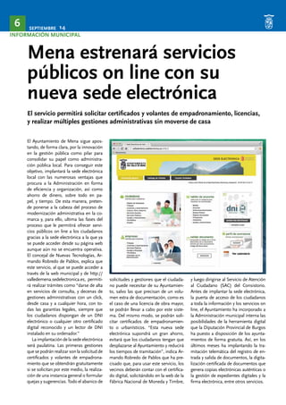 SEPTIEMBRE 14 6 
INFORMACIÓN MUNICIPAL 
Mena estrenará servicios 
públicos on line con su 
nueva sede electrónica 
El servicio permitirá solicitar certificados y volantes de empadronamiento, licencias, 
y realizar múltiples gestiones administrativas sin moverse de casa 
El Ayuntamiento de Mena sigue apos-tando, 
de forma clara, por la innovación 
en la gestión pública como pilar para 
consolidar su papel como administra-ción 
pública local. Para conseguir este 
objetivo, implantará la sede electrónica 
local con las numerosas ventajas que 
procura a la Administración en forma 
de eficiencia y organización, así como 
ahorro de dinero, sobre todo en pa-pel, 
y tiempo. De esta manera, preten-de 
ponerse a la cabeza del proceso de 
modernización administrativa en la co-marca 
y, para ello, ultima las fases del 
proceso que le permitirá ofrecer servi-cios 
públicos on line a los ciudadanos 
gracias a la sede electrónica a la que ya 
se puede acceder desde su página web 
aunque aún no se encuentra operativa. 
El concejal de Nuevas Tecnologías, Ar-mando 
Robredo de Pablos, explica que 
este servicio, al que se puede acceder a 
través de la web municipal y de http:// 
valledemena.sedelectronica.es, permiti-rá 
realizar trámites como “darse de alta 
en servicios de consulta, y decenas de 
gestiones administrativas con un click, 
desde casa y a cualquier hora, con to-das 
las garantías legales, siempre que 
los ciudadanos dispongan de un DNI 
electrónico o cualquier otro certificado 
digital reconocido y un lector de DNI 
instalado en su ordenador.” 
La implantación de la sede electrónica 
será paulatina. Las primeras gestiones 
que se podrán realizar son la solicitud de 
certificados y volantes de empadrona-miento 
que se obtendrán gratuitamente 
si se solicitan por este medio, la realiza-ción 
de una instancia general o formular 
quejas y sugerencias. Todo el abanico de 
solicitudes y gestiones que el ciudada-no 
puede necesitar de su Ayuntamien-to, 
salvo las que precisan de un volu-men 
extra de documentación, como es 
el caso de una licencia de obra mayor, 
se podrán llevar a cabo por este siste-ma. 
Del mismo modo, se podrán soli-citar 
certificados de empadronamien-to 
o urbanísticos. “Esta nueva sede 
electrónica supondrá un gran ahorro, 
evitará que los ciudadanos tengan que 
desplazarse al Ayuntamiento y reducirá 
los tiempos de tramitación”, indica Ar-mando 
Robredo de Pablos que ha pre-cisado 
que, para usar este servicio, los 
vecinos deberán contar con el certifica-do 
digital, solicitándolo en la web de la 
Fábrica Nacional de Moneda y Timbre, 
y luego dirigirse al Servicio de Atención 
al Ciudadano (SAC) del Consistorio. 
Antes de implantar la sede electrónica, 
la puerta de acceso de los ciudadanos 
a toda la información y los servicios on 
line, el Ayuntamiento ha incorporado a 
la Administración municipal interna las 
posibilidades de la herramienta digital 
que la Diputación Provincial de Burgos 
ha puesto a disposición de los ayunta-mientos 
de forma gratuita. Así, en los 
últimos meses ha implantando la tra-mitación 
telemática del registro de en-trada 
y salida de documentos, la digita-lización 
certificada de documentos que 
genera copias electrónicas auténticas o 
la gestión de expedientes digitales y la 
firma electrónica, entre otros servicios. 
 