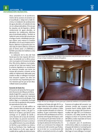 SEPTIEMBRE 14 8 
INFORMACIÓN MUNICIPAL 
obras consistieron en el acondiciona-miento 
de los accesos al convento con 
el escarificado o rebaje de la Calle En-cimera, 
la instalación de canalizaciones 
de aguas pluviales y el acabado de esta 
vía con adoquinado pétreo. A la vez que 
las arquetas, pie de bajantes y demás 
conducciones de aguas pluviales, se 
ejecutaron las instalaciones eléctricas 
para el alumbrado público. También se 
realizó el nuevo acceso del conjunto por 
el antiguo huerto, rehabilitado para par-que 
urbano, para mejorar la conexión 
del edificio con el casco histórico de Vi-llasana. 
Además se aprovechó para ins-talar 
todo el sistema eléctrico necesario 
para el Centro Joven y la Biblioteca y 
también para dotar de mobiliario a esta 
última estancia. 
La realización de la obra del Club 
Social para los más mayores del muni-cipio, 
no pretende ser la última actua-ción 
municipal en el Convento de Santa 
Ana. Otro de los objetivos municipales, 
aunque tal vez haya que esperar hasta 
la próxima legislatura es acondicionar 
las estancias privadas que tenían las 
monjas del convento y convertir así las 
celdas en habitaciones adecuadas para 
instalar en ellas un albergue municipal. 
Esta actuación supone una obra con 
una inversión muy importante pero me-nos 
necesaria que las que se han desa-rrollado 
hasta la actualidad. 
Convento de Santa Ana 
El Convento de Santa Ana forma parte 
de la fisionomía de Villasana de Mena 
desde el siglo XVI y supone la represen-tación 
de arte mudéjar más importante 
del norte de la provincia de Burgos. Este 
edificio llegó a la titularidad municipal 
en 2007 tras la aprobación del proyecto 
de reparcelación de la UA-5 
La construcción de este edificio se 
debe a Sancho Ortiz de Matienzo, per-sonaje 
de origen menés y de gran in-fluencia 
en la época, que ejerció como 
canónigo en la catedral de Sevilla y 
como tesorero de la Casa de Contrata-ción 
de Indias. Su posición económica 
y su religiosidad le animaron a construir 
una capilla funeraria muy cerca del pala-cio 
familiar y que recibiera sus restos y 
los de sus familiares. Esta Capilla cuya 
obra finalizó en el año 1499, sigue el 
modelo de las capillas de enterramiento 
Aspecto actual de la Biblioteca. Su entrada en funcionamiento está prevista para este otoño, una 
vez que se hayan trasladado los fondos bibliográficos 
Imagen del local que albergará el Centro Joven que se dotará de mobiliario en los próximos meses 
andaluzas de finales del siglo XV. En su 
origen todos los zócalos de esta capilla 
estaban revestidos de azulejos y había 
un altar también alicatado con cerámica 
sevillana. El gran sentimiento religioso 
de Sancho Ortiz de Matienzo le animó a 
presentar ante el papa de la época, León 
X, una bula que le permitiera fundar un 
convento de Concepcionistas Francisca-nas 
bajo la advocación de Santa Ana. En 
el año 1512 comenzaron los trabajos de 
construcción del convento que finaliza-ron 
en el año 1517. La construcción del 
edificio conventual convirtió a la capilla 
funeraria en la iglesia del convento. Las 
primeras monjas que ocuparon este 
convento fueron traídas desde Sevilla. 
El núcleo más antiguo del Convento es 
mudéjar del siglo XVI y en él destacan 
el claustro y las celdas donde las más 
antiguas se sitúan en la primera planta 
del edificio y todas responden al mismo 
modelo de construcción. 
La actuación para el acondiciona-miento 
de las celdas es un proyecto que 
el equipo de Gobierno municipal quiere 
desarrollar en la próxima legislatura y 
dará lugar al nuevo albergue municipal. 
 