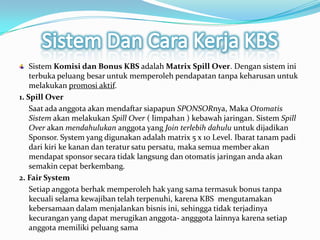 Sistem Dan Cara Kerja KBSSistemKomisidan Bonus KBSadalahMatrix Spill Over. Dengansisteminiterbukapeluangbesaruntukmemperolehpendapatantanpakeharusanuntukmelakukanpromosiaktif.1. Spill OverSaatadaanggotaakanmendaftarsiapapunSPONSORnya, MakaOtomatisSistemakanmelakukanSpill Over ( limpahan ) kebawahjaringan. SistemSpill Overakanmendahulukananggota yangJoin terlebihdahuluuntukdijadikan Sponsor. System yang digunakanadalah matrix 5 x 10 Level. Ibarattanampadidarikirikekanandanteratursatupersatu, makasemua member akanmendapat sponsor secaratidaklangsungdanotomatisjaringanandaakansemakincepatberkembang.2. Fair SystemSetiapanggotaberhakmemperolehhak yang samatermasuk bonus tanpakecualiselamakewajibantelahterpenuhi, karena KBS mengutamakankebersamaandalammenjalankanbisnisini, sehinggatidakterjadinyakecurangan yang dapatmerugikananggota- angggotalainnyakarenasetiapanggotamemilikipeluangsama