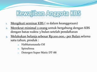 KewajibanAnggota KBSMengikuti seminar KBS ( 1x dalamkeanggotaan)Merekrut minimal 2 oranguntukbergabungdengan KBS denganbataswaktu 3 bulansetelahpendaftaranMelakukanbelanjasebesar Rp.100.000,- per Bulanselamasatutahun, produk :Habbatussauda OilSpirulinnaDetergen Super Matic DT-88