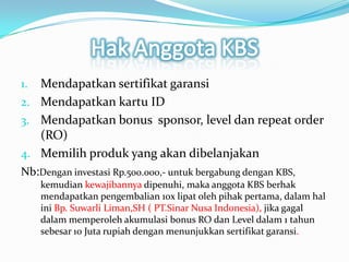 HakAnggota KBSMendapatkansertifikatgaransiMendapatkankartu IDMendapatkan bonus  sponsor, level dan repeat order (RO)Memilihproduk yang akandibelanjakanNb:Denganinvestasi Rp.500.000,- untukbergabungdengan KBS, kemudiankewajibannyadipenuhi, makaanggota KBS berhakmendapatkanpengembalian 10x lipatolehpihakpertama, dalamhaliniBp. SuwarliLiman,SH ( PT.Sinar Nusa Indonesia), jikagagaldalammemperolehakumulasi bonus RO dan Level dalam 1 tahunsebesar 10 Juta rupiah denganmenunjukkansertifikatgaransi.