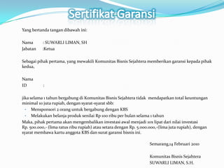 SertifikatGaransiYang bertanda tangan dibawah ini:Nama         : SUWARLI LIMAN, SHJabatan      :KetuaSebagai pihak pertama, yang mewakili Komunitas Bisnis Sejahtera memberikan garansi kepada pihak kedua, NamaID               :jika selama 1 tahun bergabung di Komunitas Bisnis Sejahtera tidak  mendapatkan total keuntungan minimal 10 juta rupiah, dengan syarat-syarat sbb:Mensponsori 2 orang untuk bergabung dengan KBS