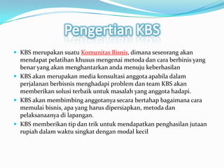 Pengertian KBSKBS merupakansuatuKomunitasBisnis, dimanaseseorangakanmendapatpelatihankhususmengenaimetodadancaraberbinis yang benar yang akanmenghantarkanandamenujukeberhasilanKBS akanmerupakan media konsultasianggotaapabiladalamperjalananberbisnismenghadapi problem dan team KBS akanmemberikansolusiterbaikuntukmasalah yang anggotahadapi. KBS akanmembimbinganggotanyasecarabertahapbagaimanacaramemulaibisnis, apa yang harusdipersiapkan, metodadanpelaksanaanyadilapangan. KBS memberikan tip dantrikuntukmendapatkanpenghasilanjutaanrupiahdalamwaktusingkatdengan modal kecil