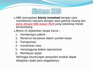 Sistem KBSKBS merupakanbisnisinvestasidengancaramembentuknetwork denganasasgotongroyongdanperludiingat KBS bukan MLM yang sekarangmarakberkembang.Bisnisinidijalankantanpaharus:membangunpabrikMerekrutkaryawandalamjumlahbesarTransportasimendirikantokomenanggungbebanoperasionalMembayarpajakSehinggakeuntunganpenjualanprodukdapatdibagikanpadaparaanggotanya.