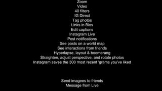 Zoom
Video
40 filters
IG Direct
Tag photos
Links in Bios
Edit captions
Instagram Live
Post notifications
See posts on a world map
See interactions from friends
Hyperlapse, layout & boomerang
Straighten, adjust perspective, and rotate photos
Instagram saves the 300 most recent 'grams you've liked
Send imagees to friends
Message from Live
 
