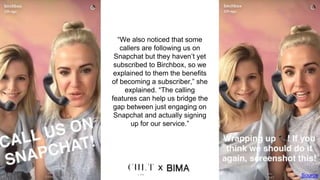 “We also noticed that some
callers are following us on
Snapchat but they haven’t yet
subscribed to Birchbox, so we
explained to them the benefits
of becoming a subscriber,” she
explained. “The calling
features can help us bridge the
gap between just engaging on
Snapchat and actually signing
up for our service.”
Source
x
 