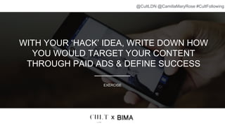 WITH YOUR ‘HACK’ IDEA, WRITE DOWN HOW
YOU WOULD TARGET YOUR CONTENT
THROUGH PAID ADS & DEFINE SUCCESS
EXERCISE
x
@CultLDN @CamillaMaryRose #CultFollowing
 