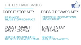 RELEVANCE
THUMB STOPPING IMPACT
DOES IT STOP ME?
THE BRILLIANT BASICS
SHORT & SNACKABLE FOR
THE ON THE GO MOBILE MIND
DOES IT MAKE IT
EASY FOR ME?
BRANDED
UNIQUE POV & ASSETS
DOES IT STAY
WITH ME?
EMOTIONAL, INFORMATIONAL
AND/OR UTILITY
DOES IT REWARD ME?
 