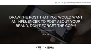 DRAW THE POST THAT YOU WOULD WANT
AN INFLUENCER TO POST ABOUT YOUR
BRAND, DON’T FORGET THE COPY!
EXERCISE
x
@CultLDN @CamillaMaryRose #CultFollowing
 