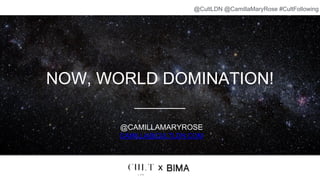 NOW, WORLD DOMINATION!
@CAMILLAMARYROSE
CAMILLA@CULTLDN.COM
x
@CultLDN @CamillaMaryRose #CultFollowing
 
