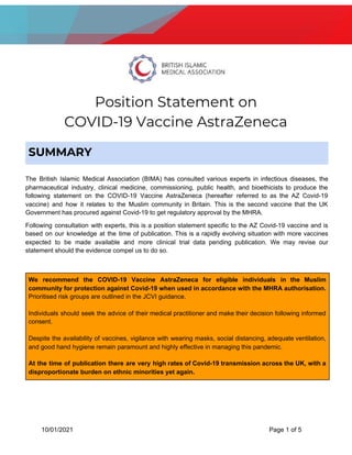  
Position Statement on  
COVID-19 Vaccine AstraZeneca 
The British Islamic Medical Association (BIMA) has consulted various experts in infectious diseases, the
pharmaceutical industry, clinical medicine, commissioning, public health, and bioethicists to produce the
following statement on the COVID-19 Vaccine AstraZeneca (hereafter referred to as the AZ Covid-19
vaccine) and how it relates to the Muslim community in Britain. This is the second vaccine that the UK
Government has procured against Covid-19 to get regulatory approval by the MHRA.
Following consultation with experts, this is a position statement specific to the AZ Covid-19 vaccine and is
based on our knowledge at the time of publication. This is a rapidly evolving situation with more vaccines
expected to be made available and more clinical trial data pending publication. We may revise our
statement should the evidence compel us to do so.
10/01/2021 Page 1 of 5
SUMMARY  
We recommend the COVID-19 Vaccine AstraZeneca for eligible individuals in the Muslim
community for protection against Covid-19 when used in accordance with the MHRA authorisation.
Prioritised risk groups are outlined in the JCVI guidance.
Individuals should seek the advice of their medical practitioner and make their decision following informed
consent.
Despite the availability of vaccines, vigilance with wearing masks, social distancing, adequate ventilation,
and good hand hygiene remain paramount and highly effective in managing this pandemic.
At the time of publication there are very high rates of Covid-19 transmission across the UK, with a
disproportionate burden on ethnic minorities yet again.
 
