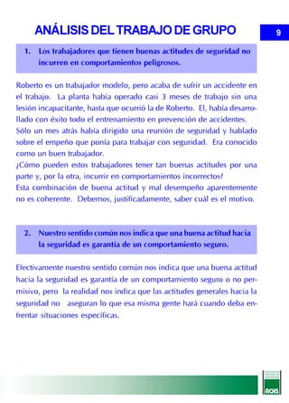 ANÁLISIS DEL TRABAJO DE GRUPO                                          9

  1. Los trabajadores que tienen buenas actitudes de seguridad no
     incurren en comportamientos peligrosos.

Roberto es un trabajador modelo, pero acaba de sufrir un accidente en
el trabajo. La planta había operado casi 3 meses de trabajo sin una
lesión incapacitante, hasta que ocurrió la de Roberto. El, había desarro-
llado con éxito todo el entrenamiento en prevención de accidentes.
Sólo un mes atrás había dirigido una reunión de seguridad y hablado
sobre el empeño que ponía para trabajar con seguridad. Era conocido
como un buen trabajador.
¿Cómo pueden estos trabajadores tener tan buenas actitudes por una
parte y, por la otra, incurrir en comportamientos incorrectos?
Esta combinación de buena actitud y mal desempeño aparentemente
no es coherente. Debemos, justificadamente, saber cuál es el motivo.



  2. Nuestro sentido común nos indica que una buena actitud hacia
     la seguridad es garantía de un comportamiento seguro.

Efectivamente nuestro sentido común nos indica que una buena actitud
hacia la seguridad es garantía de un comportamiento seguro o no per-
misivo, pero la realidad nos indica que las actitudes generales hacia la
seguridad no aseguran lo que esa misma gente hará cuando deba en-
frentar situaciones específicas.
 