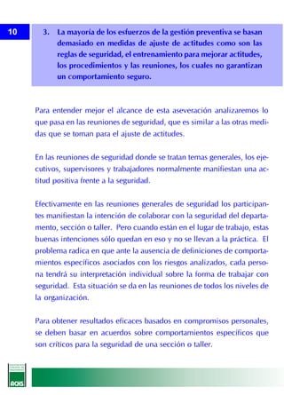 10     3. La mayoría de los esfuerzos de la gestión preventiva se basan
          demasiado en medidas de ajuste de actitudes como son las
          reglas de seguridad, el entrenamiento para mejorar actitudes,
          los procedimientos y las reuniones, los cuales no garantizan
          un comportamiento seguro.



     Para entender mejor el alcance de esta aseveración analizaremos lo
     que pasa en las reuniones de seguridad, que es similar a las otras medi-
     das que se toman para el ajuste de actitudes.


     En las reuniones de seguridad donde se tratan temas generales, los eje-
     cutivos, supervisores y trabajadores normalmente manifiestan una ac-
     titud positiva frente a la seguridad.


     Efectivamente en las reuniones generales de seguridad los participan-
     tes manifiestan la intención de colaborar con la seguridad del departa-
     mento, sección o taller. Pero cuando están en el lugar de trabajo, estas
     buenas intenciones sólo quedan en eso y no se llevan a la práctica. El
     problema radica en que ante la ausencia de definiciones de comporta-
     mientos específicos asociados con los riesgos analizados, cada perso-
     na tendrá su interpretación individual sobre la forma de trabajar con
     seguridad. Esta situación se da en las reuniones de todos los niveles de
     la organización.


     Para obtener resultados eficaces basados en compromisos personales,
     se deben basar en acuerdos sobre comportamientos específicos que
     son críticos para la seguridad de una sección o taller.
 