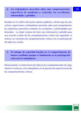 4. Los trabajadores necesitan saber qué comportamientos                   11
     específicos le ayudarán a controlar los accidentes,
     enfermedades y pérdidas.

Basados en el análisis del punto anterior podemos, afirmar que los eje-
cutivos, supervisores y trabajadores necesitan saber qué comportamien-
tos específicos permitirán controlar los accidentes y enfermedades pro-
fesionales. La mejor manera de tener una información confiable para
una sección o taller de los comportamientos críticos de seguridad, es
realizar un inventario de comportamientos críticos con la participación
de todos los niveles.



  5. El enfoque de seguridad basado en el comportamiento da
     buenos resultados porque se fundamenta en la participación
     activa de los trabajadores.

Efectivamente, la mejor forma de reforzar los comportamientos de segu-
ridad es involucrar a los trabajadores en el proceso de especificación de
los comportamientos críticos.
 