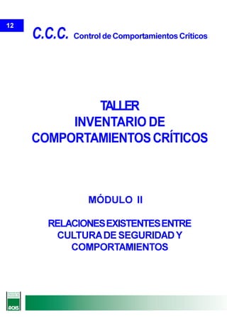 12
     C.C.C.   Control de Comportamientos Críticos




              TALLER
          INVENTARIO DE
     COMPORTAMIENTOS CRÍTICOS



                 MÓDULO II

       RELACIONES EXISTENTES ENTRE
         CULTURA DE SEGURIDAD Y
           COMPORTAMIENTOS
 