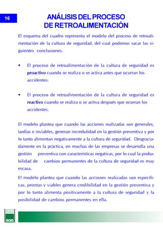 16                    ANÁLISIS DEL PROCESO
                     DE RETROALIMENTACIÓN
     El esquema del cuadro representa el modelo del proceso de retroali-
     mentación de la cultura de seguridad, del cual podemos sacar las si-
     guientes conclusiones.


     •   El proceso de retroalimentación de la cultura de seguridad es
         proactivo cuando se realiza o se activa antes que ocurran los
         accidentes.


     •   El proceso de retroalimentación de la cultura de seguridad es
         reactivo cuando se realiza o se activa después que ocurran los
         accidentes.


     El modelo plantea que cuando las acciones realizadas son generales,
     tardías e inviables, generan incredulidad en la gestión preventiva y por
     lo tanto alimentan negativamente a la cultura de seguridad. Desgracia-
     damente en la práctica, en muchas de las empresas se desarrolla una
     gestión      preventiva con características negativas, por lo cual la proba-
     bilidad de      cambios permanentes de la cultura de seguridad es muy
     escasa.

     El modelo plantea que cuando las acciones realizadas son específi-
     cas, prontas y viables genera credibilidad en la gestión preventiva y
     por lo tanto alimenta positivamente a la cultura de seguridad y la
     posibilidad de cambios permanentes en ella.
 