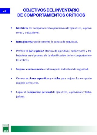 24          OBJETIVOS DEL INVENTARIO
          DE COMPORTAMIENTOS CRÍTICOS

     •   Identificar los comportamientos permisivos de ejecutivos, supervi-
         sores y trabajadores.


     •   Retroalimentar positivamente la cultura de seguridad.


     •   Permitir la participación efectiva de ejecutivos, supervisores y tra-
         bajadores en el proceso de la identificación de los comportamien-
         tos críticos.


     •   Mejorar continuamente el desempeño individual de seguridad.


     •   Generar acciones específicas y viables para mejorar los comporta-
         mientos permisivos.


     •   Lograr el compromiso personal de ejecutivos, supervisores y traba-
         jadores.
 