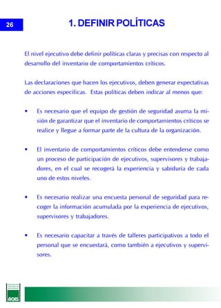 26                    1. DEFINIR POLÍTICAS


     El nivel ejecutivo debe definir políticas claras y precisas con respecto al
     desarrollo del inventario de comportamientos críticos.


     Las declaraciones que hacen los ejecutivos, deben generar expectativas
     de acciones específicas. Estas políticas deben indicar al menos que:


     •    Es necesario que el equipo de gestión de seguridad asuma la mi-
          sión de garantizar que el inventario de comportamientos críticos se
          realice y llegue a formar parte de la cultura de la organización.


     •    El inventario de comportamientos críticos debe entenderse como
          un proceso de participación de ejecutivos, supervisores y trabaja-
          dores, en el cual se recogerá la experiencia y sabiduría de cada
          uno de estos niveles.


     •    Es necesario realizar una encuesta personal de seguridad para re-
          coger la información acumulada por la experiencia de ejecutivos,
          supervisores y trabajadores.


     •    Es necesario capacitar a través de talleres participativos a todo el
          personal que se encuestará, como también a ejecutivos y supervi-
          sores.
 