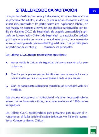2. TALLERES DE CAPACITACIÓN                                           27
La capacitación de supervisores y trabajadores, se debe entender como
un proceso entre adultos, es decir, es una relación horizontal entre un
relator experimentado y los participantes con experiencia laboral, de
esta manera se capacita a través de una efectiva participación por me-
dio de «Talleres C.C.C. de Seguridad», de acuerdo a metodología apli-
cada por la Asociación Chilena de Seguridad. La capacitación pedagó-
gica tradicional entre un relator y un auditorio pasivo, debe necesaria-
mente ser reemplazada por la metodología del taller, que permite gene-
rar participación efectiva y      compromisos personales.

Los Talleres C.C.C. tienen tres objetivos muy claros:

A.   Hacer visible la Cultura de Seguridad de la organización a los par-
     ticipantes.

B.   Que los participantes queden habilitados para reconocer los com-
     portamientos permisivos que se generan en la organización.

C.   Que los participantes adquieran compromisos personales viables y
     medibles.

Este proceso educacional y motivacional, vía taller debe partir obvia-
mente con las áreas más críticas, pero debe involucrar el 100% de los
trabajadores.

Los Talleres C.C.C. recomendados para prepararse para realizar el in-
ventario son: el Taller de Identificación de Riesgos y el Taller de Inventa-
rio de Comportamientos Críticos.
 
