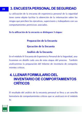 28    3. ENCUESTA PERSONAL DE SEGURIDAD
     La utilización de la encuesta de experiencia personal de la seguridad
     tiene como objeto facilitar la obtención de la información sobre los
     riesgos que perciben los ejecutivos, supervisores y trabajadores con sus
     comportamientos permisivos asociados.


     En la utilización de la encuesta se distinguen 3 etapas:


                         Preparación de la Encuesta

                         Ejecución de la Encuesta

                         Análisis de la Encuesta
     En el módulo IV Encuesta de Experiencia Personal de la Seguridad, ana-
     lizaremos en detalle cada una de estas etapas del proceso. También
     analizaremos la preparación del Informe de inventario de comporta-
     mientos críticos.


     4. LLENAR FORMULARIO DEL
        INVENTARIO DE COMPORTAMIENTOS
        CRÍTICOS

     El resultado del análisis de la encuesta personal se lleva a un sencillo
     formulario de comportamientos críticos que se analizará en el módulo
     IV.
 
