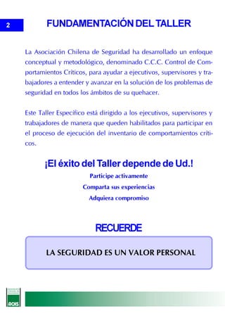 2          FUNDAMENTACIÓN DEL TALLER

    La Asociación Chilena de Seguridad ha desarrollado un enfoque
    conceptual y metodológico, denominado C.C.C. Control de Com-
    portamientos Críticos, para ayudar a ejecutivos, supervisores y tra-
    bajadores a entender y avanzar en la solución de los problemas de
    seguridad en todos los ámbitos de su quehacer.


    Este Taller Específico está dirigido a los ejecutivos, supervisores y
    trabajadores de manera que queden habilitados para participar en
    el proceso de ejecución del inventario de comportamientos críti-
    cos.


           ¡El éxito del Taller depende de Ud.!
                           Participe activamente
                         Comparta sus experiencias
                           Adquiera compromiso




                             RECUERDE

           LA SEGURIDAD ES UN VALOR PERSONAL
 