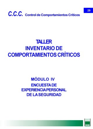 29
C.C.C.   Control de Comportamientos Críticos




         TALLER
     INVENTARIO DE
COMPORTAMIENTOS CRÍTICOS



         MÓDULO IV
         ENCUESTA DE
     EXPERIENCIA PERSONAL
       DE LA SEGURIDAD
 