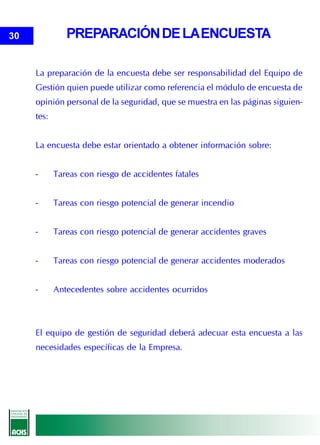 30             PREPARACIÓN DE LA ENCUESTA

     La preparación de la encuesta debe ser responsabilidad del Equipo de
     Gestión quien puede utilizar como referencia el módulo de encuesta de
     opinión personal de la seguridad, que se muestra en las páginas siguien-
     tes:


     La encuesta debe estar orientado a obtener información sobre:


     -      Tareas con riesgo de accidentes fatales


     -      Tareas con riesgo potencial de generar incendio


     -      Tareas con riesgo potencial de generar accidentes graves


     -      Tareas con riesgo potencial de generar accidentes moderados


     -      Antecedentes sobre accidentes ocurridos



     El equipo de gestión de seguridad deberá adecuar esta encuesta a las
     necesidades específicas de la Empresa.
 