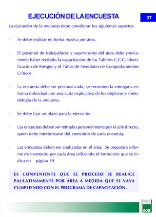 EJECUCIÓN DE LA ENCUESTA                                         37
La ejecución de la encuesta debe considerar los siguientes aspectos:


·    Se debe realizar en forma masiva por área.


·    El personal de trabajadores y supervisores del área debe previa-
     mente haber recibido la capacitación de los Talleres C.C.C. Identi-
     ficación de Riesgos y el Taller de Inventario de Comportamientos
     Críticos.


·    La encuesta debe ser personalizada, se recomienda entregarla en
     forma individual con una carta explicativa de los objetivos y meto-
     dología de la encuesta.


·    Se debe fijar un plazo para la ejecución.


·    Las encuestas deben ser retiradas personalmente por el jefe directo,
     quien debe interiorizarse del contenido de cada encuesta.


·    Las encuestas deben ser analizadas en el área. Se preparará infor-
     me de inventario por cada área utilizando el formulario que se in-
     dica en     página 39.


    ES CONVENIENTE QUE EL PROCESO SE REALICE
    PAULATINAMENTE POR ÁREA A MEDIDA QUE SE VAYA
    CUMPLIENDO CON EL PROGRAMA DE CAPACITACIÓN.
 
