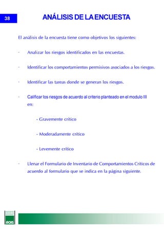 38                ANÁLISIS DE LA ENCUESTA

     El análisis de la encuesta tiene como objetivos los siguientes:


     ·   Analizar los riesgos identificados en las encuestas.


     ·   Identificar los comportamientos permisivos asociados a los riesgos.


     ·   Identificar las tareas donde se generan los riesgos.


     ·   Calificar los riesgos de acuerdo al criterio planteado en el modulo III
         en:


               - Gravemente crítico


               - Moderadamente crítico


               - Levemente crítico


     ·   Llenar el Formulario de Inventario de Comportamientos Críticos de
         acuerdo al formulario que se indica en la página siguiente.
 