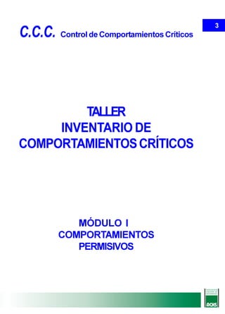 3
C.C.C.   Control de Comportamientos Críticos




         TALLER
     INVENTARIO DE
COMPORTAMIENTOS CRÍTICOS




            MÓDULO I
         COMPORTAMIENTOS
            PERMISIVOS
 