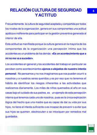 RELACIÓN CULTURA DE SEGURIDAD                                             5
              Y ACTITUD
Frecuentemente, la cultura de seguridad aceptada y compartida por todos
los niveles de la organización, genera en sus componentes una actitud
apática e indiferente para participar en la gestión preventiva generada al
interior de ella.

Esta actitud se manifiesta porque la cultura genera en la mayoría de los
componentes de la organización una percepción íntima que los
accidentes es un problema de los demás: «Es un acontecimiento que a
mi no me va a suceder».

Los accidentes en general y los accidentes del trabajo en particular se
perciben como acontecimientos ajenos o alejados de nuestro interés
personal. No pensamos y no nos imaginamos que nos pueden ocurrir a
nosotros y a nuestros seres queridos y es por eso que no tenemos el
hábito de identificar los riesgos inherentes a las actividades que
realizamos diariamente. Los miles de niños quemados al año en sus
casas bajo el cuidado de sus padres, es un ejemplo de esta percepción
interna que tenemos cada uno de nosotros, pues es la única explicación
lógica del hecho que una madre que es capaz de dar su vida por sus
hijos, no tiene el interés suficiente o es incapaz de prevenir o evitar que
sus hijos se quemen, electrocuten o se intoxiquen por remedios mal
guardados.
 