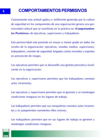 6         COMPORTAMIENTOS PERMISIVOS
    Comúnmente esta actitud apática e indiferente generada por la cultura
    de seguridad en los componentes de una organización genera una per-
    misividad cultural que se manifiesta en la práctica en «Comportamien-
    tos Permisivos» de ejecutivos, supervisores y trabajadores.


    Esta permisividad está presente en mayor o menor grado en todos los
    niveles de la organización: ejecutivos, mandos medios, supervisores,
    trabajadores, comités de seguridad, brigadas contra incendio y expertos
    en prevención de riesgos.


    Los ejecutivos permiten que se desarrolle una gestión preventiva insufi-
    ciente en la organización.


    Los ejecutivos y supervisores permiten que los trabajadores cometan
    actos incorrectos.


    Los ejecutivos y supervisores permiten que se generen y se mantengan
    condiciones inseguras en los lugares de trabajo.


    Los trabajadores permiten que sus compañeros cometan actos incorrec-
    tos y se autopermiten cometerlos ellos mismos.


    Los trabajadores permiten que en sus lugares de trabajo se generen y
    mantengan condiciones inseguras.
 